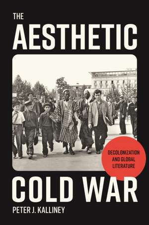 The Aesthetic Cold War – Decolonization and Global Literature de Peter J. Kalliney