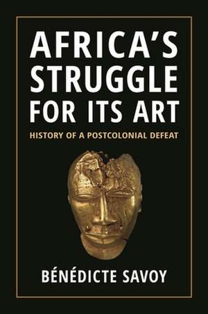 Africa′s Struggle for Its Art – History of a Postcolonial Defeat de Bénédicte Savoy