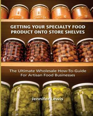 Getting Your Specialty Food Product Onto Store Shelves: The Ultimate Wholesale How-To Guide for Artisan Food Companies de Jennifer Lewis