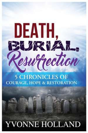 Death, Burial, Resurrection 5 Chronicles of Courage, Hope & Restoration de Yvonne Holland