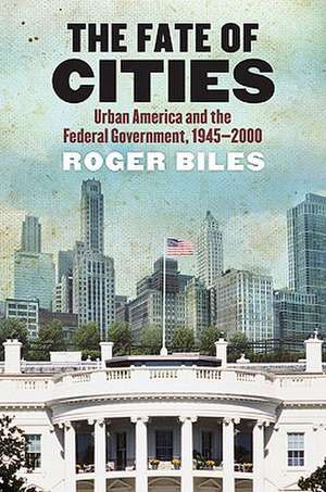 The Fate of Cities: Urban America and the Federal Government, 1945-2000 de Roger Biles