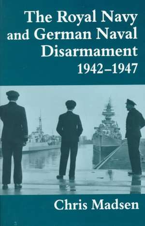 The Royal Navy and German Naval Disarmament 1942-1947 de Chris Madsen