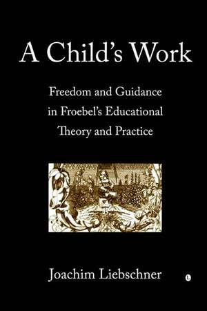 A Child's Work: Freedom and Guidance in Froebel's Educational Theory and Practice de Joachim Liebschner