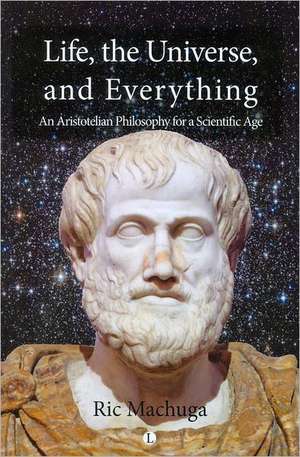 Life, the Universe and Everything: An Aristotelian Philosophy for a Scientific Age de Ric Machuga