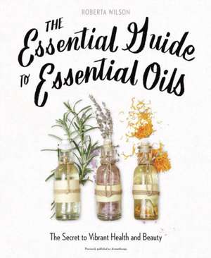 The Essential Guide to Essential Oils: The Secret to Vibrant Health and Beauty de Robert A. Wilson