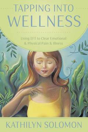 Tapping Into Wellness: Using EFT to Clear Emotional & Physical Pain & Illness de Kathilyn Solomon