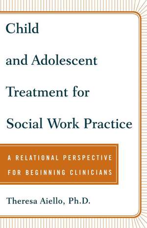 Child and Adolescent Treatment for Social Work Practice: A Relational Perspective for Beginning Clinicians de Teresa Aiello Ph.D.