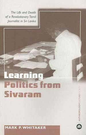 Learning Politics From Sivaram: The Life and Death of a Revolutionary Tamil Journalist in Sri Lanka de Mark P. Whitaker