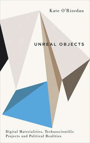 Unreal Objects: Digital Materialities, Technoscientific Projects and Political Realities de Kate O'Riordan