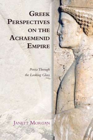 Greek Perspectives on the Achaemenid Empire: Persia Through the Looking Glass de Janett Morgan