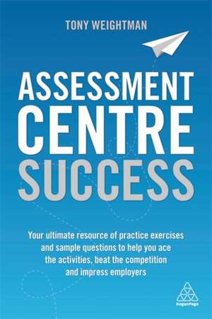 Assessment Centre Success – Your Ultimate Resource of Practice Exercises and Sample Questions to Help you Ace the Activities, Beat the Competition: Your Ultimate Resource of Practice Exercises and Sample Questions to Help you Ace the Activities, Beat the Competition and Impress Employers de Tony Weightman