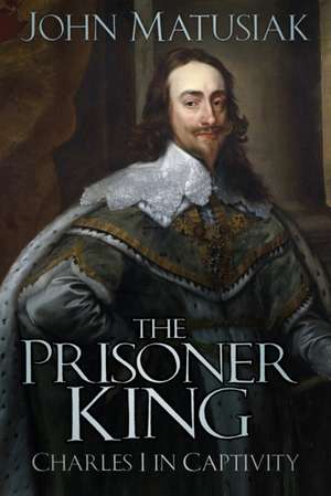 The Prisoner King: Charles I in Captivity de John Matusiak