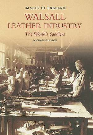 The Walsall Leather Industry: The World's Saddlers de Michael Glasson