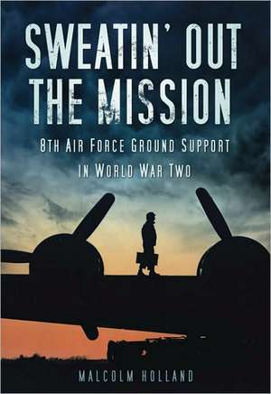 Sweatin' Out the Mission: 8th Air Force Ground Support in World War Two de Malcolm Holland