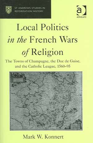 Local Politics in the French Wars of Religion: The Towns of Champagne, the Duc de Guise, and the Catholic League, 1560–95 de Mark W. Konnert