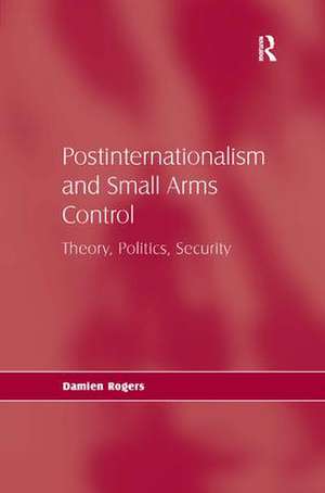 Postinternationalism and Small Arms Control: Theory, Politics, Security de Damien Rogers