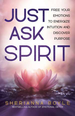 Just Ask Spirit: Free Your Emotions to Energize Intuition and Discover Purpose de Sherianna Boyle