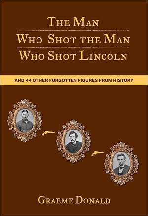 The Man Who Shot the Man Who Shot Lincoln: And 44 Other Forgotten Figures from History de Graeme Donald