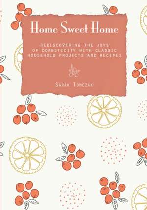 Home Sweet Home: Rediscovering the Joys of Domesticity with Classic Household Projects and Recipes de Sarah Tomczak