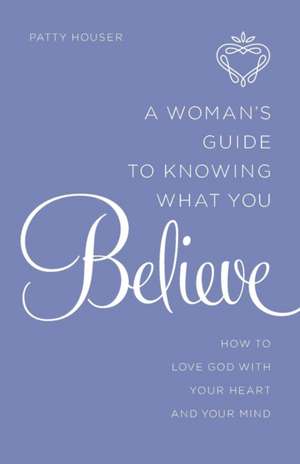 A Woman's Guide to Knowing What You Believe: How to Love God with Your Heart and Your Mind de Patty Houser