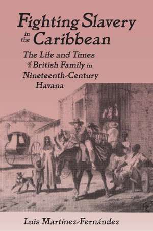 Fighting Slavery in the Caribbean: Life and Times of a British Family in Nineteenth Century Havana de Luis Martinez-Fernandez