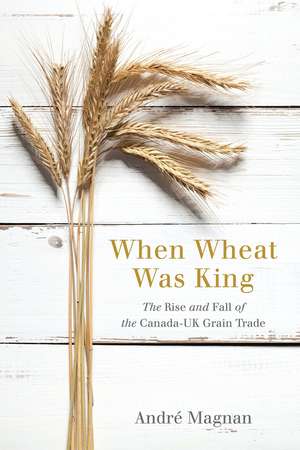 When Wheat Was King: The Rise and Fall of the Canada-UK Grain Trade de André Magnan