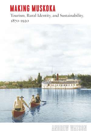 Making Muskoka: Tourism, Rural Identity, and Sustainability, 1870–1920 de Andrew Watson