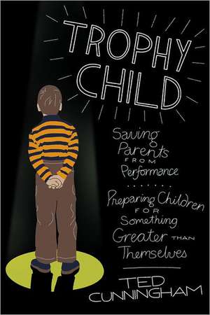 Trophy Child: Saving Parents from Performance, Preparing Children for Something Greater Than Themselves de Ted Cunningham