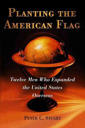 Planting the American Flag: Twelve Men Who Expanded the United States Overseas de Peter C. Stuart