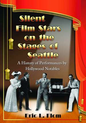 Silent Film Stars on the Stages of Seattle: A History of Performances by Hollywood Notables de Eric L. Flom