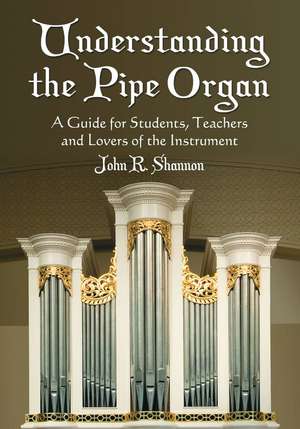 Understanding the Pipe Organ: A Guide for Students, Teachers and Lovers of the Instrument de John R. Shannon