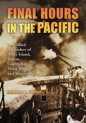 Final Hours in the Pacific: The Allied Surrenders of Wake Island, Bataan, Corregidor, Hong Kong and Singapore de Donald J. Young