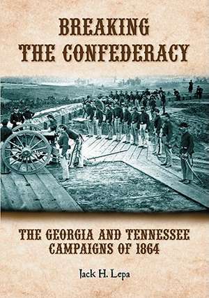 Breaking the Confederacy: The Georgia and Tennessee Campaigns of 1864 de Jack H. Lepa