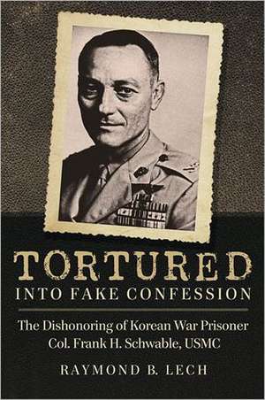 Tortured Into Fake Confession: The Dishonoring of Korean War Prisoner Col. Frank H. Schwable, USMC de Raymond B. Lech