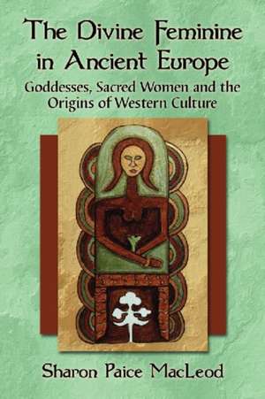 The Divine Feminine in Ancient Europe: Goddesses, Sacred Women, and the Origins of Western Culture de Sharon Paice MacLeod