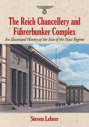 The Reich Chancellery and Fuhrerbunker Complex: An Illustrated History of the Seat of the Nazi Regime de Steven Lehrer