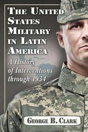 The United States Military in Latin America: A History of Interventions Through 1934 de George B. Clark