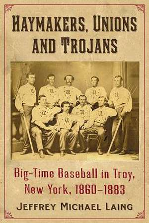 Haymakers, Unions and Trojans: Big-Time Baseball in Troy, New York, 1860-1883 de Jeffrey Michael Laing