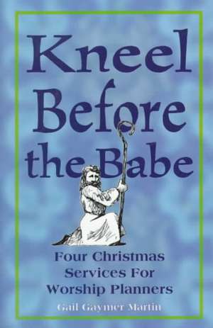 Kneel Before the Babe: Four Christmas Services for Worship Planners de Gail Gaymer Martin