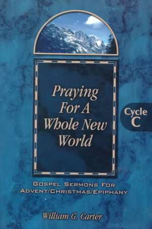 Praying for a Whole New World: Gospel Sermons for Advent/Christmas/Epiphany Cycle C de William G. Carter