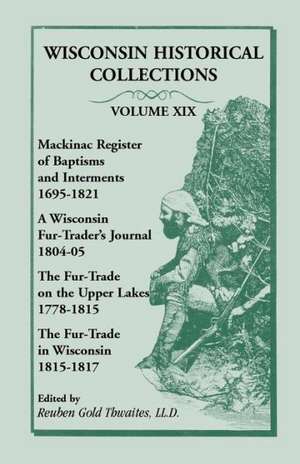 Wisconsin Historical Collections, Volume XIX: Mackinac Register of Baptisms and Interments, 1695-1821; A Wisconsin Fur-Trader's Journal, 1804-04; The de Reuben Gold Thwaites