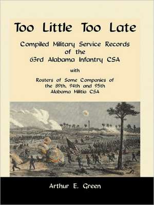 Too Little Too Late: Compiled Military Service Records of the 63rd Alabama Infantry CSA with Rosters of Some Companies of the 89th, 94th an de Arthur E. Green