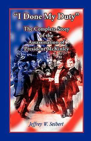 I Done My Duty: The Complete Story of the Assassination of President McKinley de Jeffrey W. Seibert