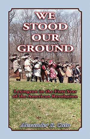 We Stood Our Ground: Lexington in the First Years of the American Revolution de Alexander R. Cain