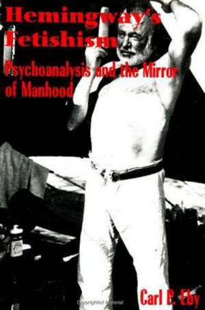 Hemingway's Fetishism: Psychoanalysis and the Mirror of Manhood de Carl Eby