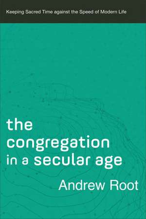 The Congregation in a Secular Age – Keeping Sacred Time against the Speed of Modern Life de Andrew Root