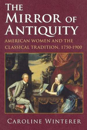 The Mirror of Antiquity – American Women and the Classical Tradition, 1750–1900 de Caroline Winterer