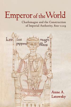 Emperor of the World – Charlemagne and the Construction of Imperial Authority, 800–1229 de Anne A. Latowsky