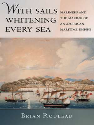 With Sails Whitening Every Sea – Mariners and the Making of an American Maritime Empire de Brian Rouleau