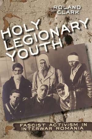 Holy Legionary Youth – Fascist Activism in Interwar Romania de Roland Clark